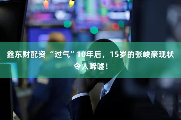 鑫东财配资 “过气”10年后，15岁的张峻豪现状令人唏嘘！