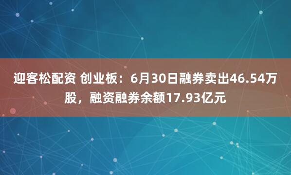 迎客松配资 创业板：6月30日融券卖出46.54万股，融资融券余额17.93亿元