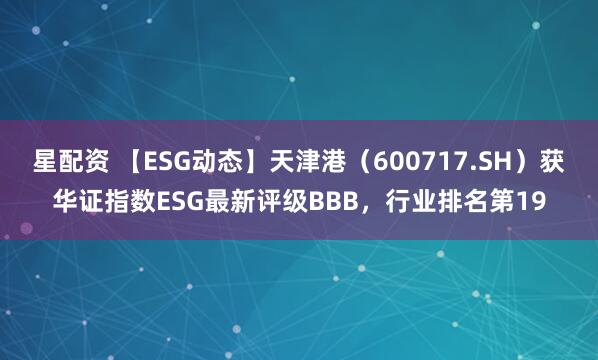 星配资 【ESG动态】天津港（600717.SH）获华证指数ESG最新评级BBB，行业排名第19