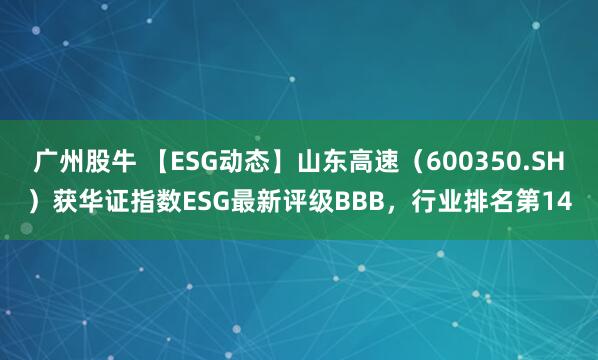 广州股牛 【ESG动态】山东高速（600350.SH）获华证指数ESG最新评级BBB，行业排名第14