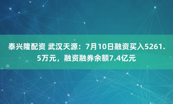 泰兴隆配资 武汉天源:7月10日融资买入5261.5万元,融资融券余额7.4亿元