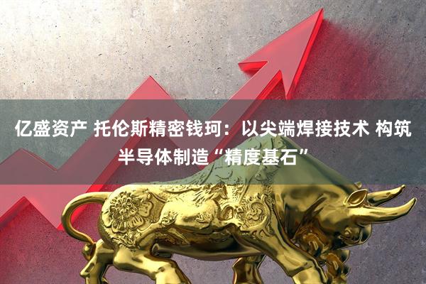 亿盛资产 托伦斯精密钱珂：以尖端焊接技术 构筑半导体制造“精度基石”