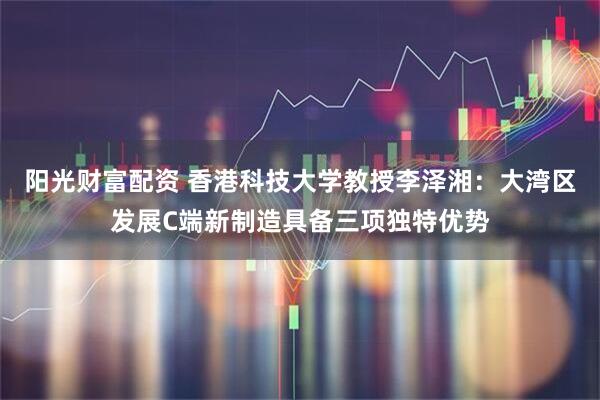 阳光财富配资 香港科技大学教授李泽湘：大湾区发展C端新制造具备三项独特优势